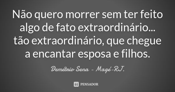 Não quero morrer sem ter feito algo de fato extraordinário... tão extraordinário, que chegue a encantar esposa e filhos.... Frase de Demétrio Sena - Magé - RJ..