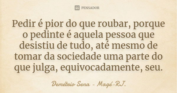 Pedir é pior do que roubar, porque o pedinte é aquela pessoa que desistiu de tudo, até mesmo de tomar da sociedade uma parte do que julga, equivocadamente, seu.... Frase de Demétrio Sena - Magé - RJ..