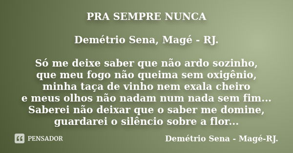 PRA SEMPRE NUNCA Demétrio Sena, Magé - RJ. Só me deixe saber que não ardo sozinho, que meu fogo não queima sem oxigênio, minha taça de vinho nem exala cheiro e ... Frase de Demétrio Sena, Magé - RJ..