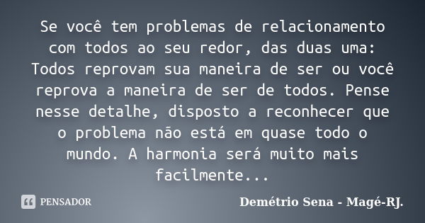 Se você tem problemas de relacionamento com todos ao seu redor, das duas uma: Todos reprovam sua maneira de ser ou você reprova a maneira de ser de todos. Pense... Frase de Demétrio Sena - Magé-RJ..