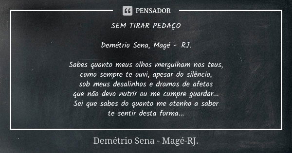 SEM TIRAR PEDAÇO Demétrio Sena, Magé – RJ. Sabes quanto meus olhos mergulham nos teus, como sempre te ouvi, apesar do silêncio, sob meus desalinhos e dramas de ... Frase de Demétrio Sena, Magé - RJ..