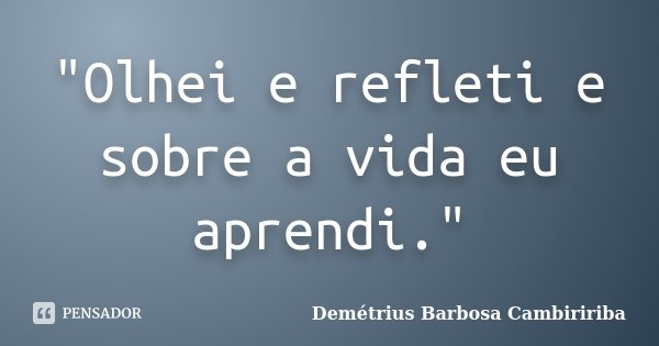 "Olhei e refleti e sobre a vida eu aprendi."... Frase de Demétrius Barbosa Cambiririba.