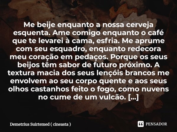 ⁠Me beije enquanto a nossa cerveja esquenta. Ame comigo enquanto o café que te levarei à cama, esfria. Me aprume com seu esquadro, enquanto redecora meu coração... Frase de Demetrius Suirtemed ( cineasta ).