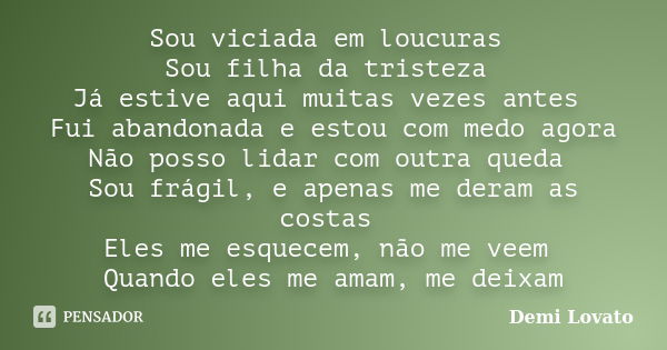 Sou viciada em loucuras Sou filha da tristeza Já estive aqui muitas vezes antes Fui abandonada e estou com medo agora Não posso lidar com outra queda Sou frágil... Frase de Demi Lovato.