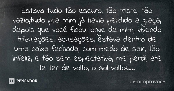 Estava tudo tão escuro, tão triste, tão vazio,tudo pra mim já havia perdido a graça, depois que você ficou longe de mim, vivendo tribulações, acusações, estava ... Frase de demimpravoce.