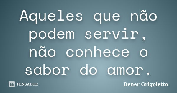 Aqueles que não podem servir, não conhece o sabor do amor.... Frase de Dener Grigoletto.