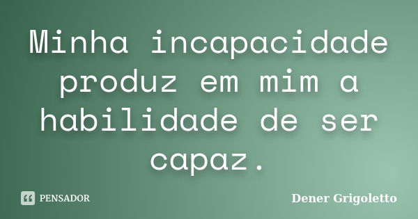 Minha incapacidade produz em mim a habilidade de ser capaz.... Frase de Dener Grigoletto.