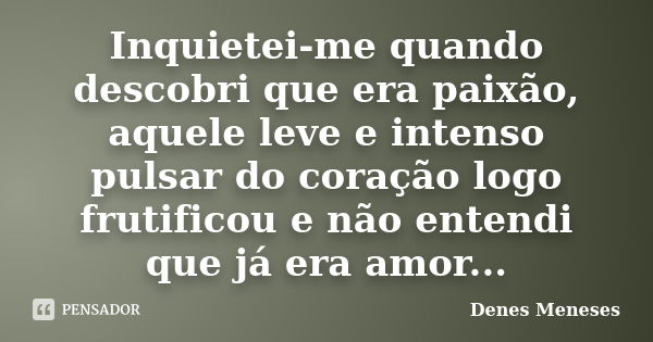 Inquietei-me quando descobri que era paixão, aquele leve e intenso pulsar do coração logo frutificou e não entendi que já era amor...... Frase de Denes Meneses.