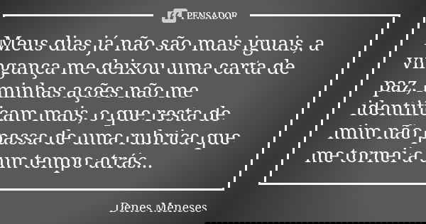 Meus dias já não são mais iguais, a vingança me deixou uma carta de paz, minhas ações não me identificam mais, o que resta de mim não passa de uma rubrica que m... Frase de Denes Meneses.