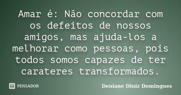 Amar é: Não concordar com os defeitos de nossos amigos, mas ajuda-los a melhorar como pessoas, pois todos somos capazes de ter carateres transformados.... Frase de Deniane Diniz Domingues.