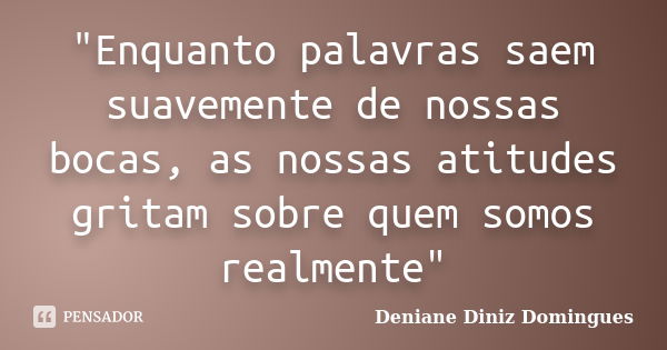 "Enquanto palavras saem suavemente de nossas bocas, as nossas atitudes gritam sobre quem somos realmente"... Frase de Deniane Diniz Domingues.