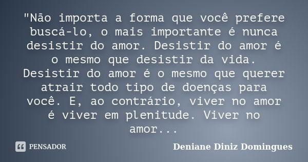 "Não importa a forma que você prefere buscá-lo, o mais importante é nunca desistir do amor. Desistir do amor é o mesmo que desistir da vida. Desistir do am... Frase de Deniane Diniz Domingues.