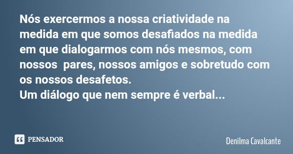 Nós exercermos a nossa criatividade na medida em que somos desafiados na medida em que dialogarmos com nós mesmos, com nossos pares, nossos amigos e sobretudo c... Frase de Denilma Cavalcante.