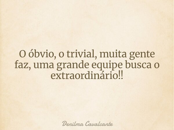 O óbvio, o trivial, muita gente faz, uma grande equipe busca o extraordinário!!... Frase de Denilma Cavalcante.