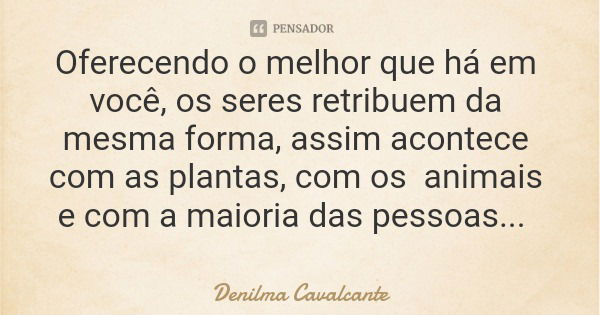 Oferecendo o melhor que há em você, os seres retribuem da mesma forma, assim acontece com as plantas, com os animais e com a maioria das pessoas...... Frase de Denilma Cavalcante.