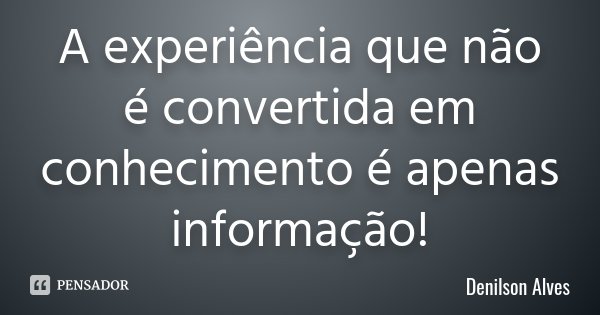 A experiência que não é convertida em conhecimento é apenas informação!... Frase de Denilson Alves.