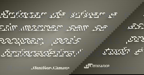 Brincar de viver e assim morrer sem se preocupar, pois tudo é brincadeira!... Frase de Denilson Camara.
