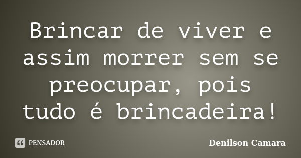 Brincar de viver e assim morrer sem se preocupar, pois tudo é brincadeira!... Frase de Denilson Camara.