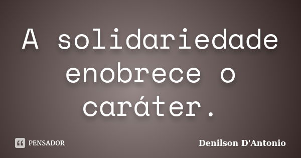 A solidariedade enobrece o caráter.... Frase de Denilson D' Antonio.