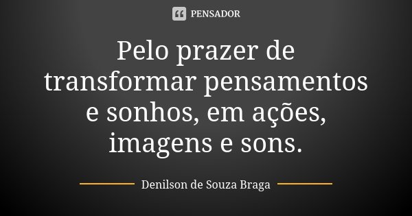 Pelo prazer de transformar pensamentos e sonhos, em ações, imagens e sons.... Frase de Denilson de Souza Braga.