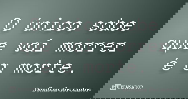 O único sabe que vai morrer é a morte.... Frase de Denilson dos santos.