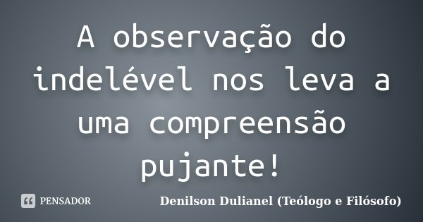 A observação do indelével nos leva a uma compreensão pujante!... Frase de Denilson Dulianel (Teólogo e Filósofo).