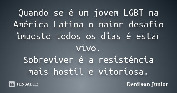 Quando se é um jovem LGBT na América Latina o maior desafio imposto todos os dias é estar vivo. Sobreviver é a resistência mais hostil e vitoriosa.... Frase de Denilson Junior.