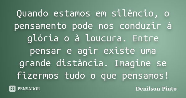 Quando estamos em silêncio, o pensamento pode nos conduzir à glória o à loucura. Entre pensar e agir existe uma grande distância. Imagine se fizermos tudo o que... Frase de Denilson Pinto.