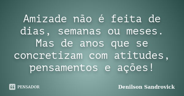 Amizade não é feita de dias, semanas ou meses. Mas de anos que se concretizam com atitudes, pensamentos e ações!... Frase de Denilson Sandrovick.