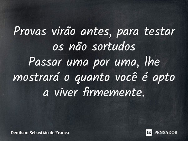 Provas virão antes, para testar os não sortudos
Passar uma por uma, lhe mostrará o quanto você é apto a viver firmemente.... Frase de Denilson Sebastião de França.