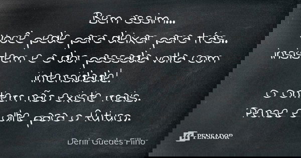 Bem assim... Você pede para deixar para trás.. insistem e a dor passada volta com intensidade! O Ontem não existe mais. Pense e olhe para o futuro.... Frase de Denir Guedes Filho.
