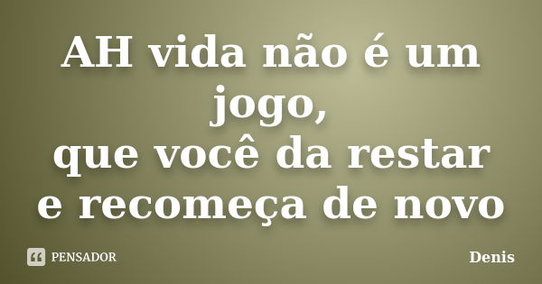 AH vida não é um jogo, que você da restar e recomeça de novo... Frase de DENIS.