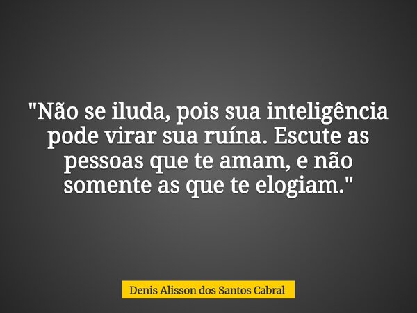 "Não se iluda, pois sua inteligência pode virar sua ruína. Escute as pessoas que te amam, e não somente as que te elogiam."... Frase de Denis Alisson dos Santos Cabral.