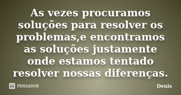 As vezes procuramos soluções para resolver os problemas,e encontramos as soluções justamente onde estamos tentado resolver nossas diferenças.... Frase de denis.