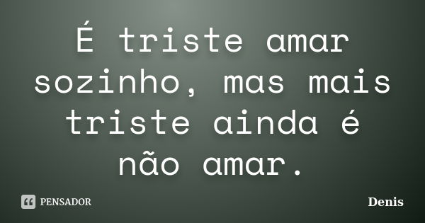 É triste amar sozinho, mas mais triste ainda é não amar.... Frase de denis.