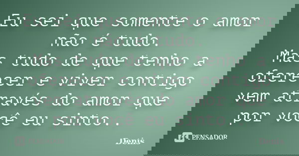 Eu sei que somente o amor não é tudo. Mas tudo de que tenho a oferecer e viver contigo vem através do amor que por você eu sinto..... Frase de denis.
