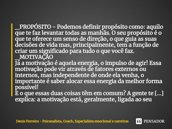 ⁠_PROPÓSITO - Podemos definir propósito como: aquilo que te faz levantar todas as manhãs. O seu propósito é o que te oferece um senso de direção, o que guia as ... Frase de Denis Ferreira - Psicanalista, Coach, Especialista emocional e carreiras.