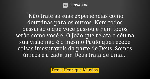 "Não trate as suas experiências como doutrinas para os outros. Nem todos passarão o que você passou e nem todos serão como você é. O João que relata o céu ... Frase de Denis Henrique Martins.