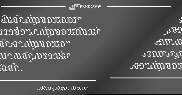 Quão importante perceber a importância em não se importar com o que não precisa ser importado...... Frase de Denis Jorge Hirano.