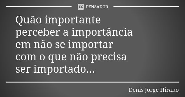 Quão importante perceber a importância em não se importar com o que não precisa ser importado...... Frase de Denis Jorge Hirano.