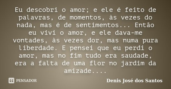 Eu descobri o amor; e ele é feito de palavras, de momentos, às vezes do nada, mas é de sentimentos... Então eu vivi o amor, e ele dava-me vontades, às vezes dor... Frase de Denis José dos Santos.