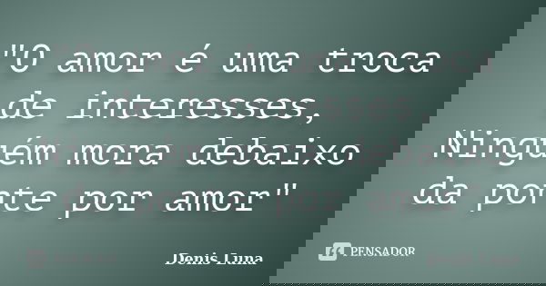 "O amor é uma troca de interesses, Ninguém mora debaixo da ponte por amor"... Frase de Denis Luna.