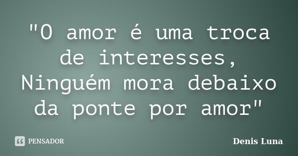 "O amor é uma troca de interesses, Ninguém mora debaixo da ponte por amor"... Frase de Denis Luna.