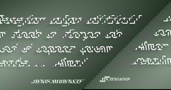 Desejar algo difícil com toda a força do Amor só é capaz quem realmente... Ama!... Frase de DENIS MODENEZE.