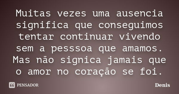 Muitas vezes uma ausencia significa que conseguimos tentar continuar vivendo sem a pesssoa que amamos. Mas não signica jamais que o amor no coração se foi.... Frase de denis.