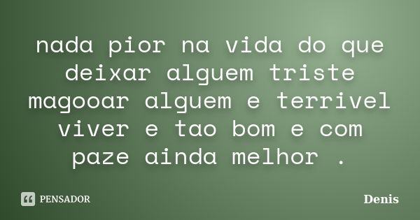 nada pior na vida do que deixar alguem triste magooar alguem e terrivel viver e tao bom e com paze ainda melhor .... Frase de denis.