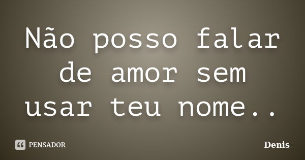 Não posso falar de amor sem usar teu nome..... Frase de denis.