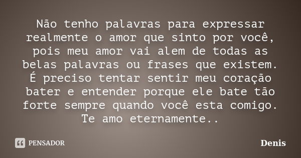 Não tenho palavras para expressar realmente o amor que sinto por você, pois meu amor vai alem de todas as belas palavras ou frases que existem. É preciso tentar... Frase de denis.