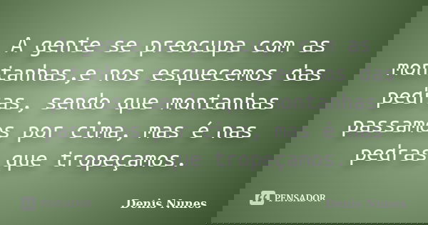 A gente se preocupa com as montanhas,e nos esquecemos das pedras, sendo que montanhas passamos por cima, mas é nas pedras que tropeçamos.... Frase de Denis Nunes.