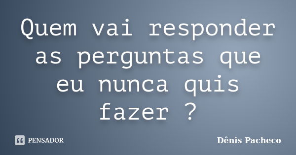 Quem vai responder as perguntas que eu nunca quis fazer ?... Frase de Dênis Pacheco.